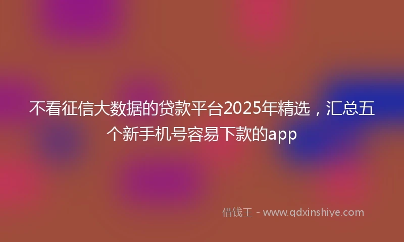 不看征信大数据的贷款平台2025年精选，汇总五个新手机号容易下款的app