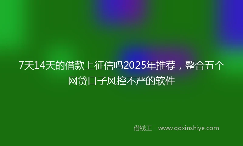 7天14天的借款上征信吗2025年推荐，整合五个网贷口子风控不严的软件