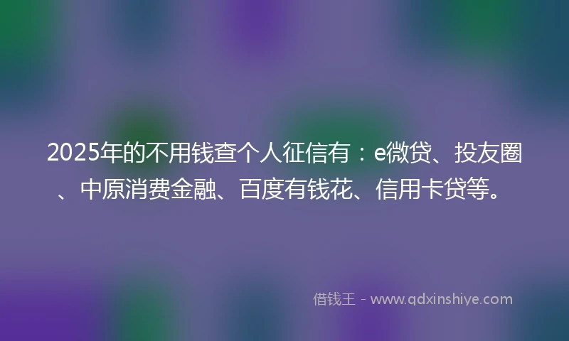 2025年的不用钱查个人征信有：e微贷、投友圈、中原消费金融、百度有钱花、信用卡贷等。