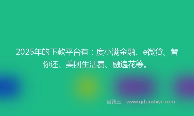2025年的下款平台有：度小满金融、e微贷、替你还、美团生活费、融逸花等。