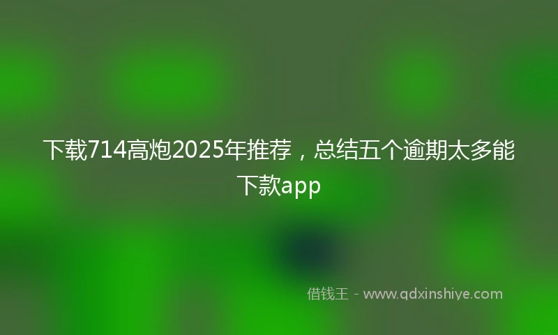 下载714高炮2025年推荐，总结五个逾期太多能下款app