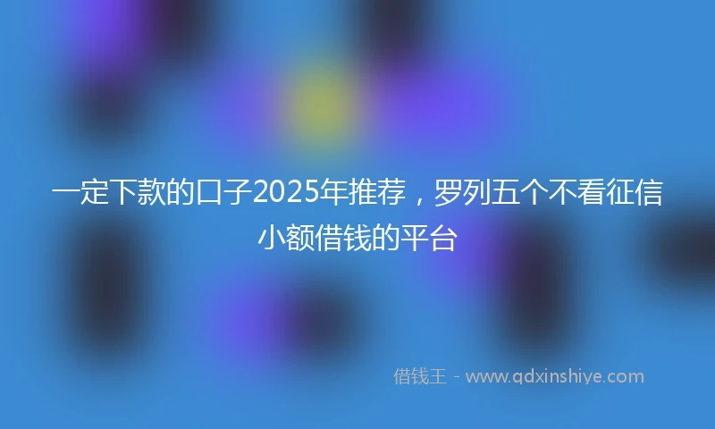 一定下款的口子2025年推荐，罗列五个不看征信小额借钱的平台