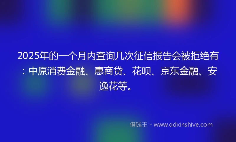 2025年的一个月内查询几次征信报告会被拒绝有：中原消费金融、惠商贷、花呗、京东金融、安逸花等。