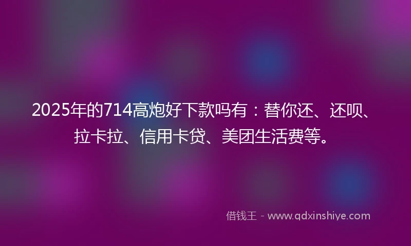 2025年的714高炮好下款吗有：替你还、还呗、拉卡拉、信用卡贷、美团生活费等。