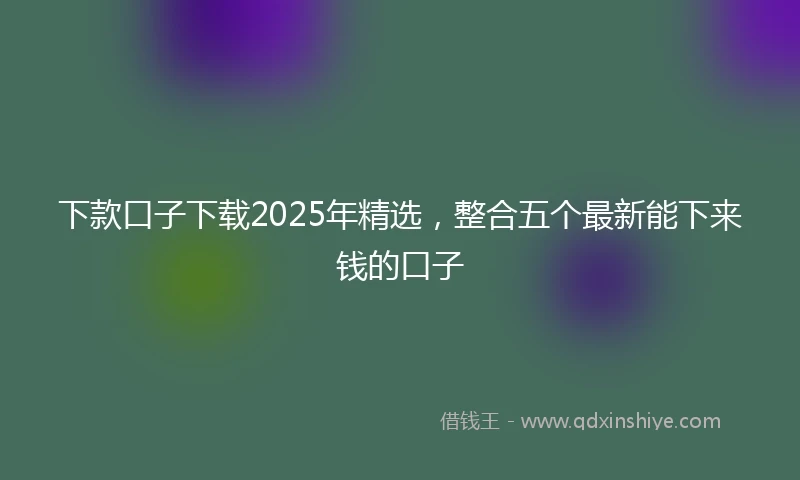 下款口子下载2025年精选，整合五个最新能下来钱的口子