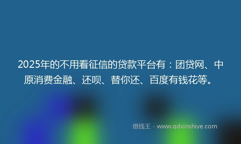 2025年的不用看征信的贷款平台有：团贷网、中原消费金融、还呗、替你还、百度有钱花等。