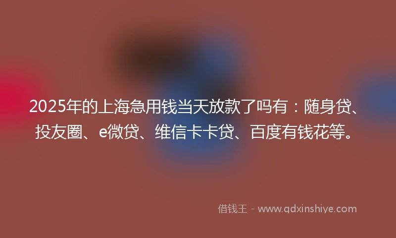 2025年的上海急用钱当天放款了吗有：随身贷、投友圈、e微贷、维信卡卡贷、百度有钱花等。