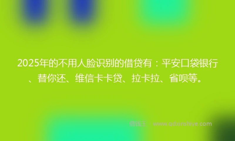 2025年的不用人脸识别的借贷有：平安口袋银行、替你还、维信卡卡贷、拉卡拉、省呗等。