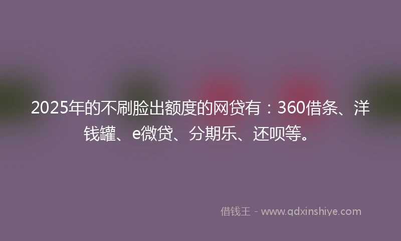 2025年的不刷脸出额度的网贷有：360借条、洋钱罐、e微贷、分期乐、还呗等。