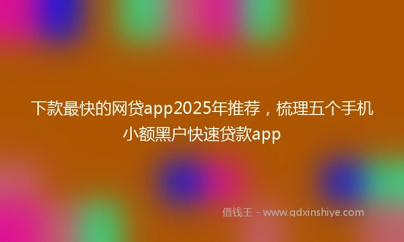 下款最快的网贷app2025年推荐,梳理五个手机小额黑户快速贷款app