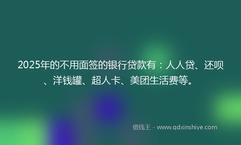 2025年的不用面签的银行贷款有：人人贷、还呗、洋钱罐、超人卡、美团生活费等。