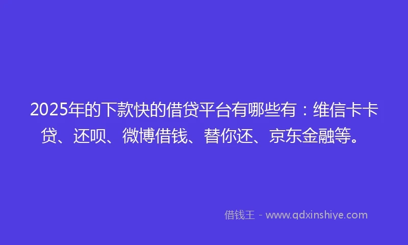 2025年的下款快的借贷平台有哪些有：维信卡卡贷、还呗、微博借钱、替你还、京东金融等。