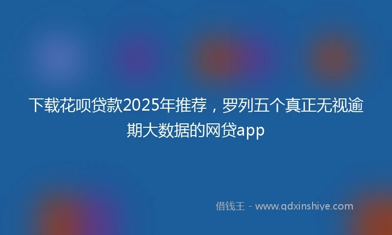 下载花呗贷款2025年推荐，罗列五个真正无视逾期大数据的网贷app