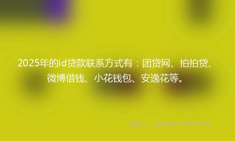 2025年的id贷款联系方式有：团贷网、拍拍贷、微博借钱、小花钱包、安逸花等。