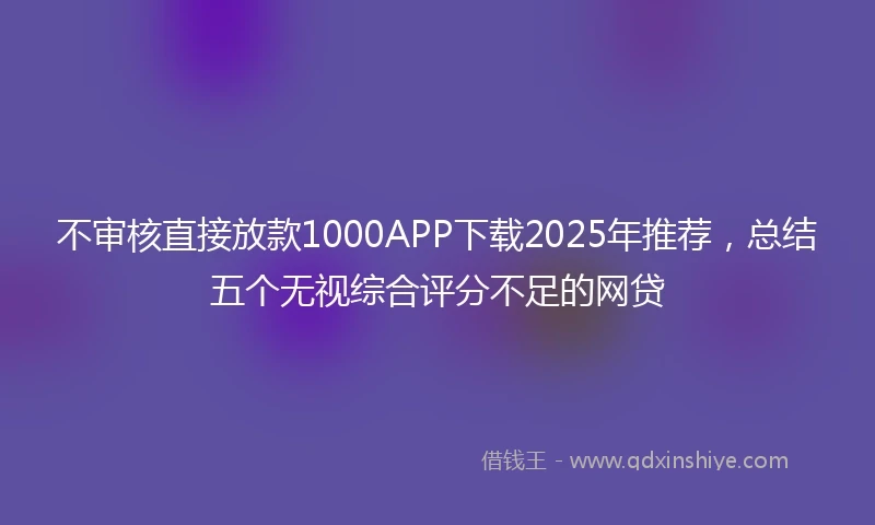 不审核直接放款1000APP下载2025年推荐，总结五个无视综合评分不足的网贷