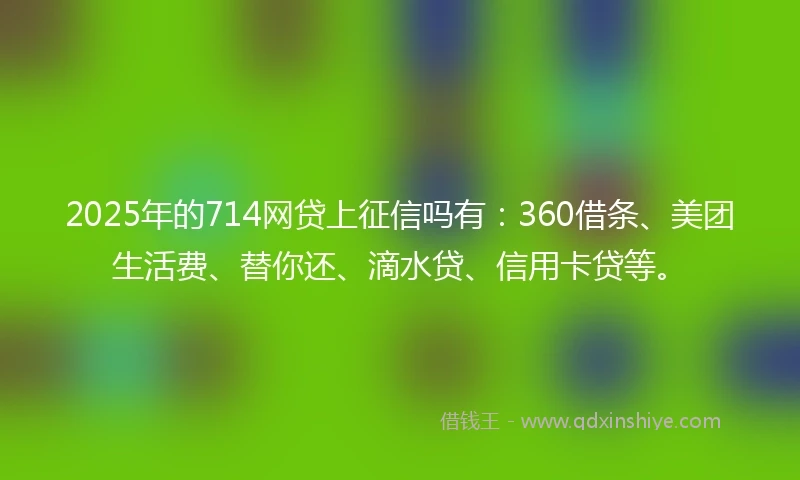 2025年的714网贷上征信吗有：360借条、美团生活费、替你还、滴水贷、信用卡贷等。