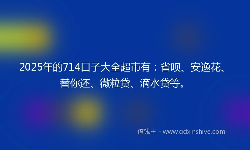 2025年的714口子大全超市有：省呗、安逸花、替你还、微粒贷、滴水贷等。