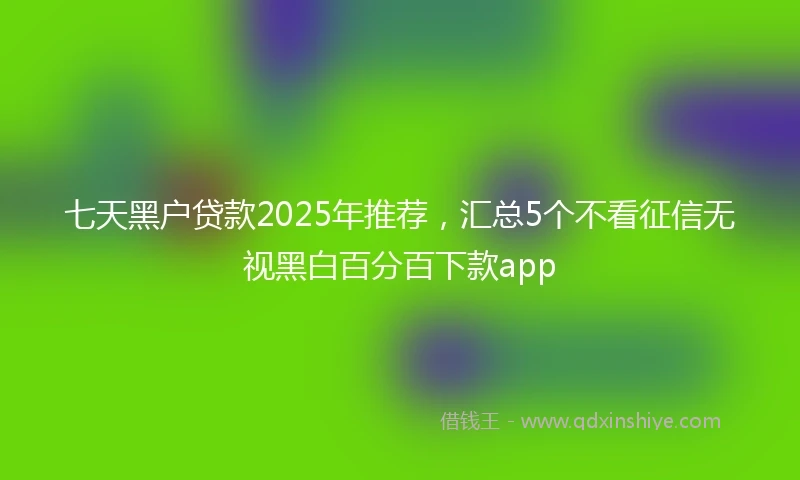 七天黑户贷款2025年推荐，汇总5个不看征信无视黑白百分百下款app