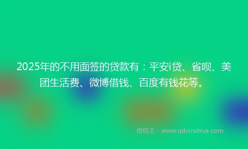 2025年的不用面签的贷款有：平安i贷、省呗、美团生活费、微博借钱、百度有钱花等。
