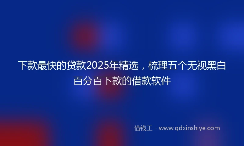 下款最快的贷款2025年精选，梳理五个无视黑白百分百下款的借款软件