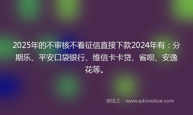 2025年的不审核不看征信直接下款2024年有：分期乐、平安口袋银行、维信卡卡贷、省呗、安逸花等。