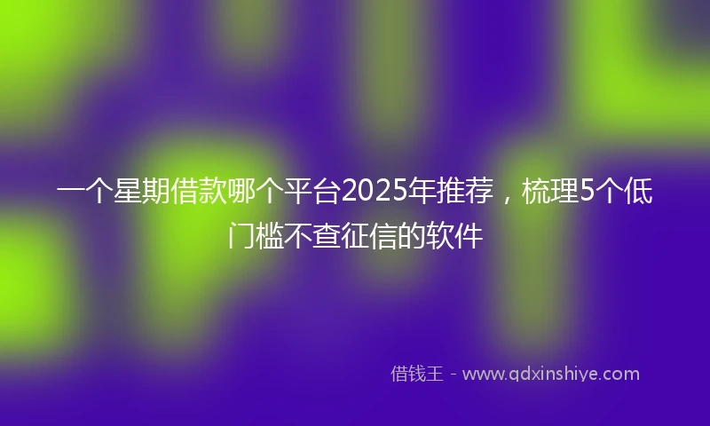 一个星期借款哪个平台2025年推荐，梳理5个低门槛不查征信的软件