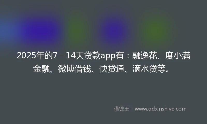 2025年的7一14天贷款app有：融逸花、度小满金融、微博借钱、快贷通、滴水贷等。