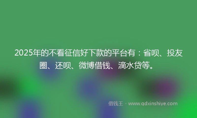 2025年的不看征信好下款的平台有：省呗、投友圈、还呗、微博借钱、滴水贷等。