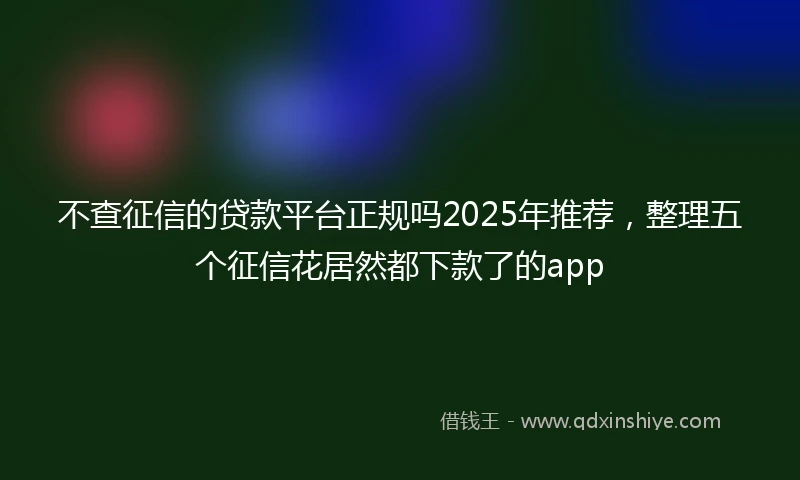 不查征信的贷款平台正规吗2025年推荐，整理五个征信花居然都下款了的app