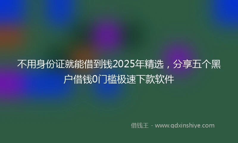 不用身份证就能借到钱2025年精选，分享五个黑户借钱0门槛极速下款软件