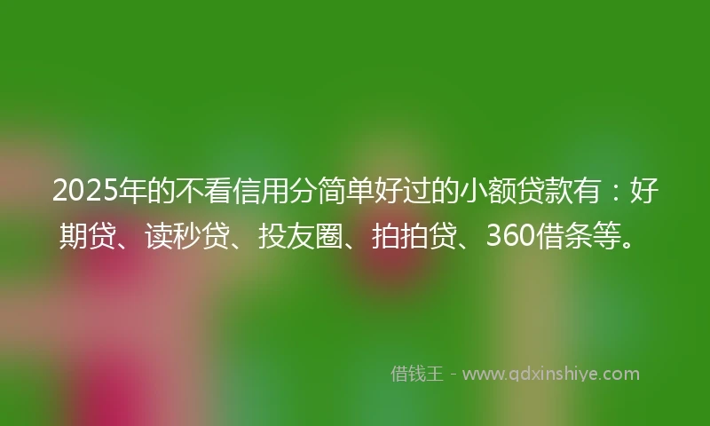 2025年的不看信用分简单好过的小额贷款有：好期贷、读秒贷、投友圈、拍拍贷、360借条等。
