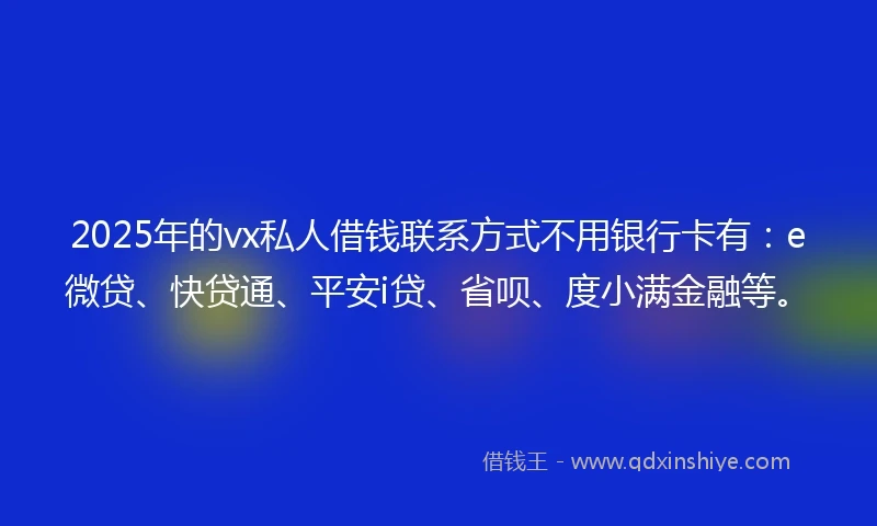 2025年的vx私人借钱联系方式不用银行卡有：e微贷、快贷通、平安i贷、省呗、度小满金融等。