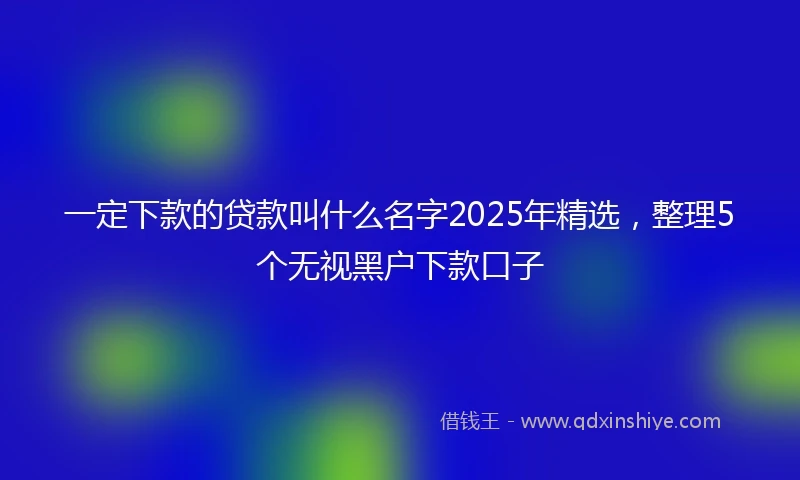 一定下款的贷款叫什么名字2025年精选，整理5个无视黑户下款口子