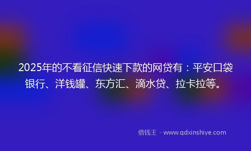 2025年的不看征信快速下款的网贷有：平安口袋银行、洋钱罐、东方汇、滴水贷、拉卡拉等。