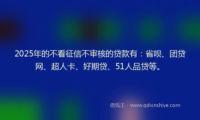 2025年的不看征信不审核的贷款有：省呗、团贷网、超人卡、好期贷、51人品贷等。