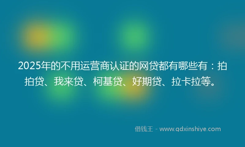 2025年的不用运营商认证的网贷都有哪些有：拍拍贷、我来贷、柯基贷、好期贷、拉卡拉等。