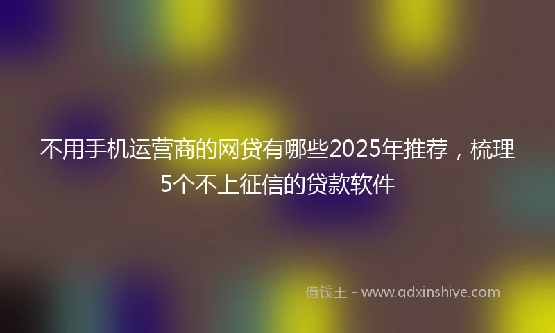 不用手机运营商的网贷有哪些2025年推荐，梳理5个不上征信的贷款软件