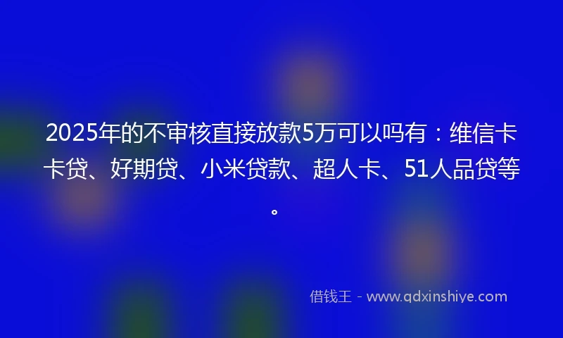 2025年的不审核直接放款5万可以吗有：维信卡卡贷、好期贷、小米贷款、超人卡、51人品贷等。