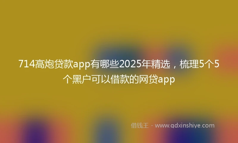 714高炮贷款app有哪些2025年精选，梳理5个5个黑户可以借款的网贷app