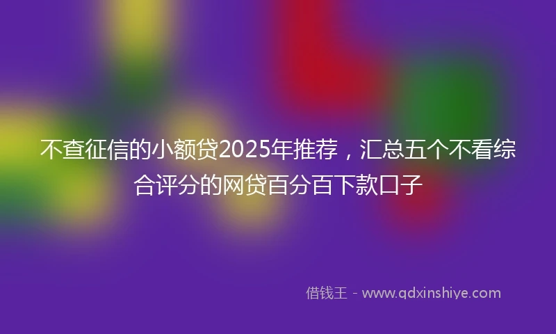 不查征信的小额贷2025年推荐，汇总五个不看综合评分的网贷百分百下款口子