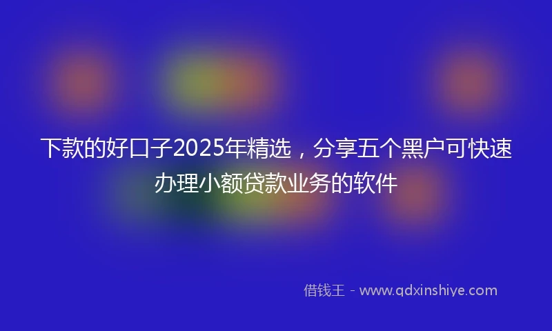 下款的好口子2025年精选，分享五个黑户可快速办理小额贷款业务的软件