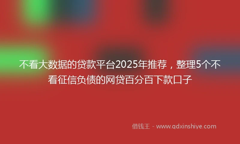 不看大数据的贷款平台2025年推荐，整理5个不看征信负债的网贷百分百下款口子