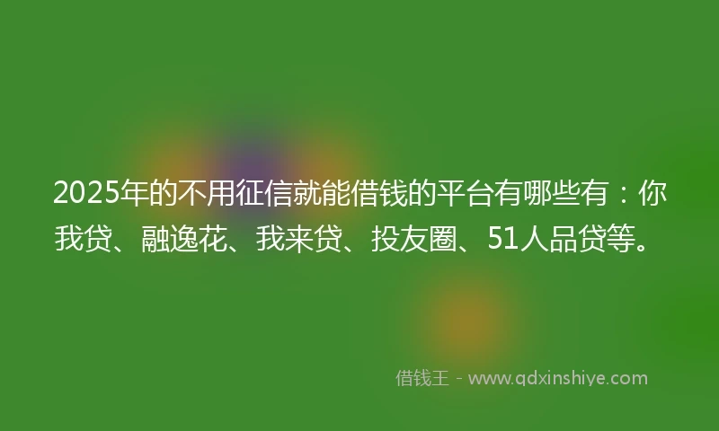 2025年的不用征信就能借钱的平台有哪些有：你我贷、融逸花、我来贷、投友圈、51人品贷等。