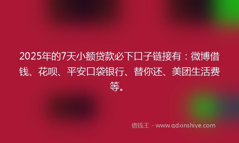 2025年的7天小额贷款必下口子链接有：微博借钱、花呗、平安口袋银行、替你还、美团生活费等。