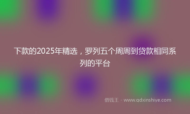 下款的2025年精选，罗列五个周周到贷款相同系列的平台