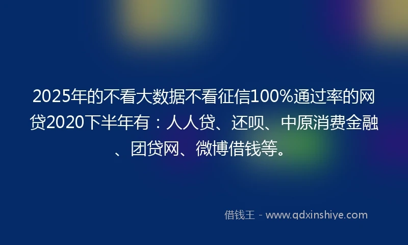 2025年的不看大数据不看征信100%通过率的网贷2020下半年有：人人贷、还呗、中原消费金融、团贷网、微博借钱等。