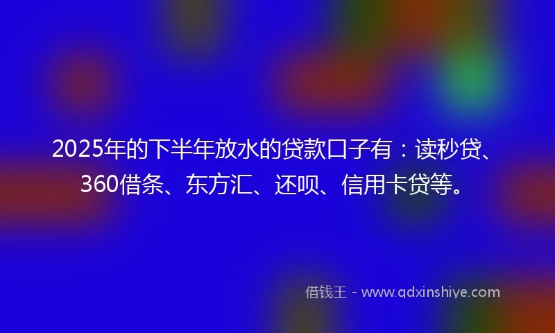 2025年的下半年放水的贷款口子有：读秒贷、360借条、东方汇、还呗、信用卡贷等。