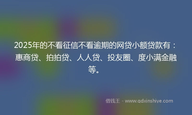 2025年的不看征信不看逾期的网贷小额贷款有：惠商贷、拍拍贷、人人贷、投友圈、度小满金融等。