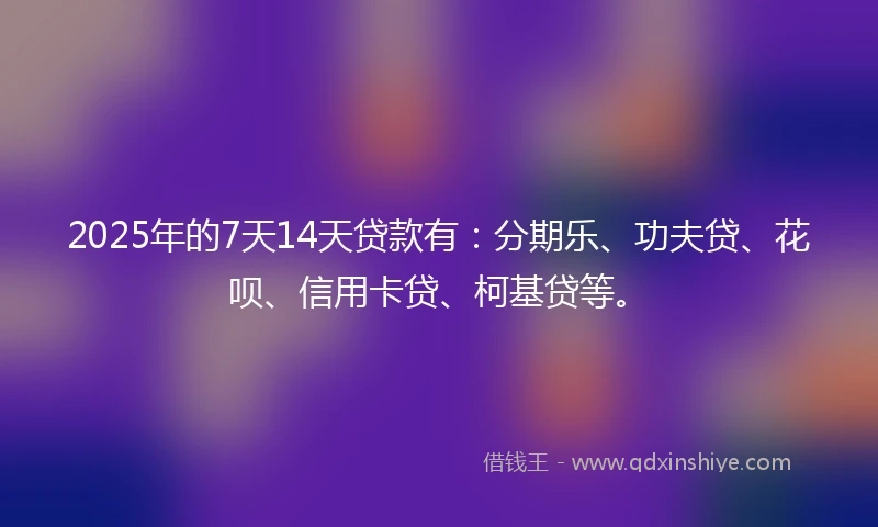 2025年的7天14天贷款有：分期乐、功夫贷、花呗、信用卡贷、柯基贷等。