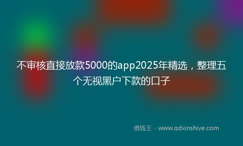 不审核直接放款5000的app2025年精选，整理五个无视黑户下款的口子